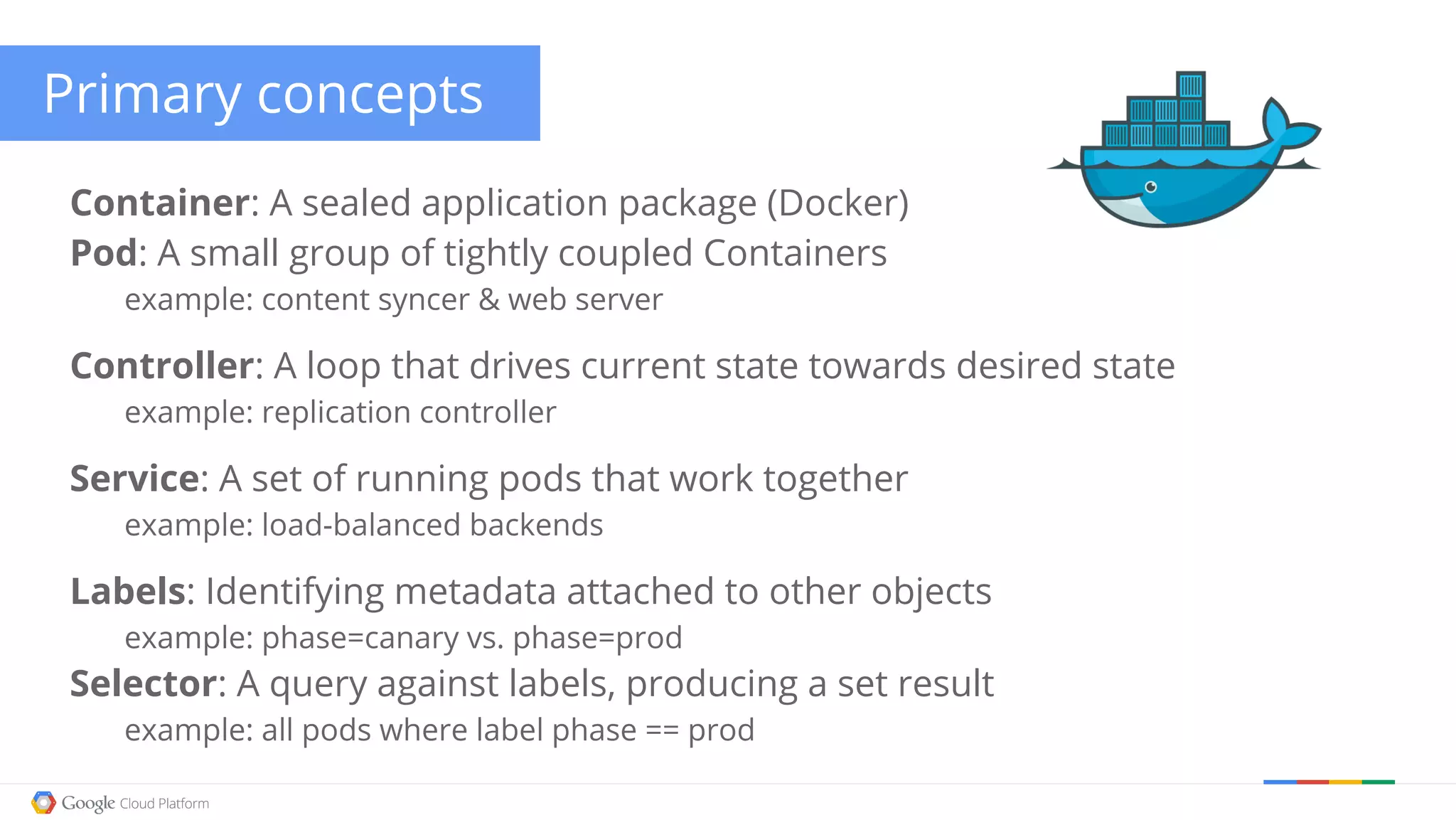 Primary concepts Container: A sealed application package (Docker) Pod: A small group of tightly coupled Containers example: content syncer & web server Controller: A loop that drives current state towards desired state example: replication controller Service: A set of running pods that work together example: load-balanced backends Labels: Identifying metadata attached to other objects example: phase=canary vs. phase=prod Selector: A query against labels, producing a set result example: all pods where label phase == prod 