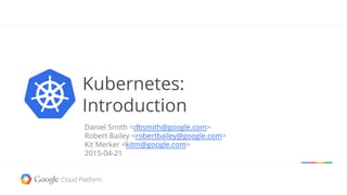 Daniel Smith <dbsmith@google.com>
Robert Bailey <robertbailey@google.com>
Kit Merker <kitm@google.com>
2015-04-21
Kubernetes:
Introduction
 