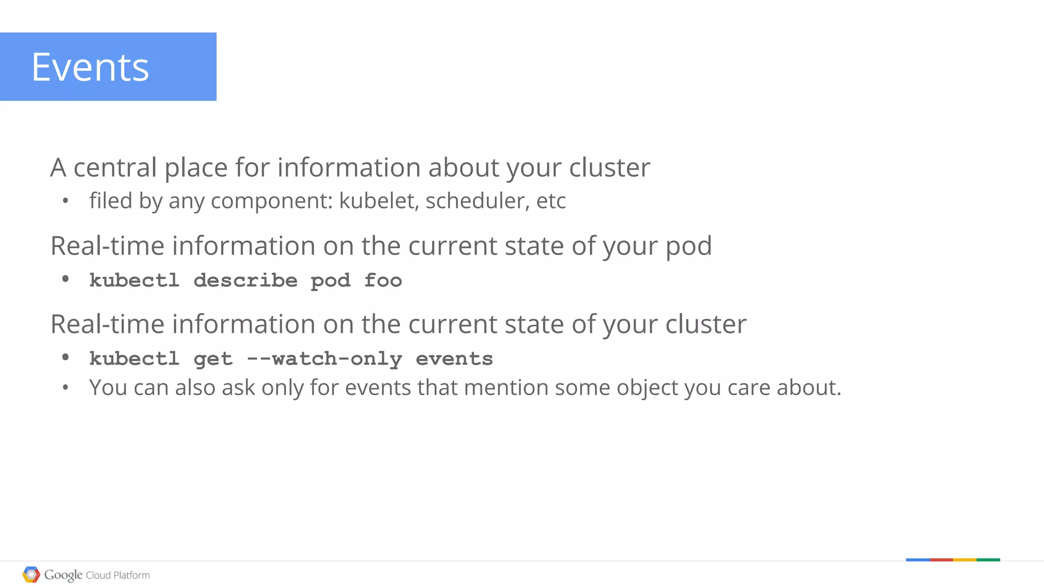 Events A central place for information about your cluster • filed by any component: kubelet, scheduler, etc Real-time information on the current state of your pod • kubectl describe pod foo Real-time information on the current state of your cluster • kubectl get --watch-only events • You can also ask only for events that mention some object you care about. 