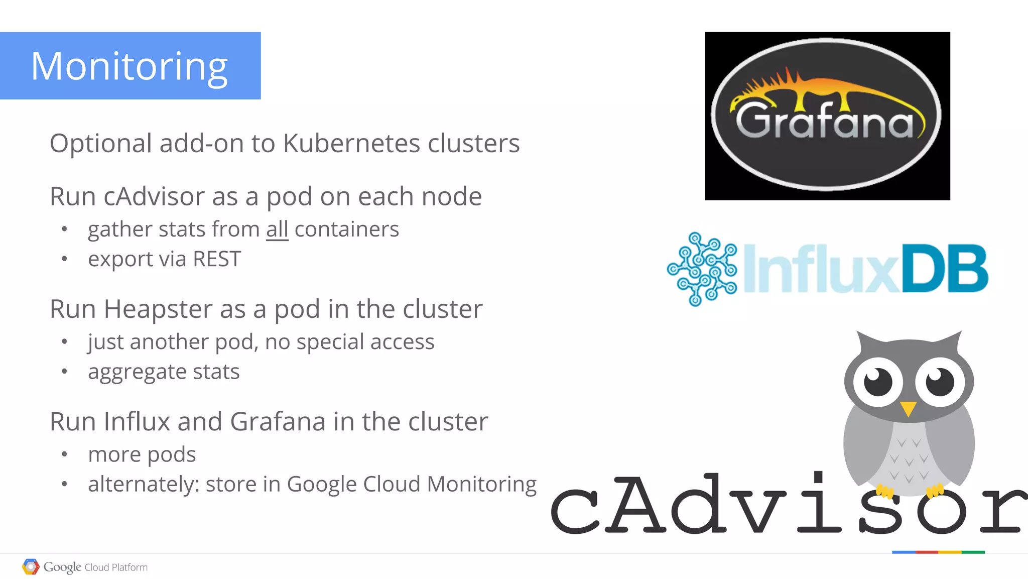 Monitoring Optional add-on to Kubernetes clusters Run cAdvisor as a pod on each node • gather stats from all containers • export via REST Run Heapster as a pod in the cluster • just another pod, no special access • aggregate stats Run Influx and Grafana in the cluster • more pods • alternately: store in Google Cloud Monitoring 