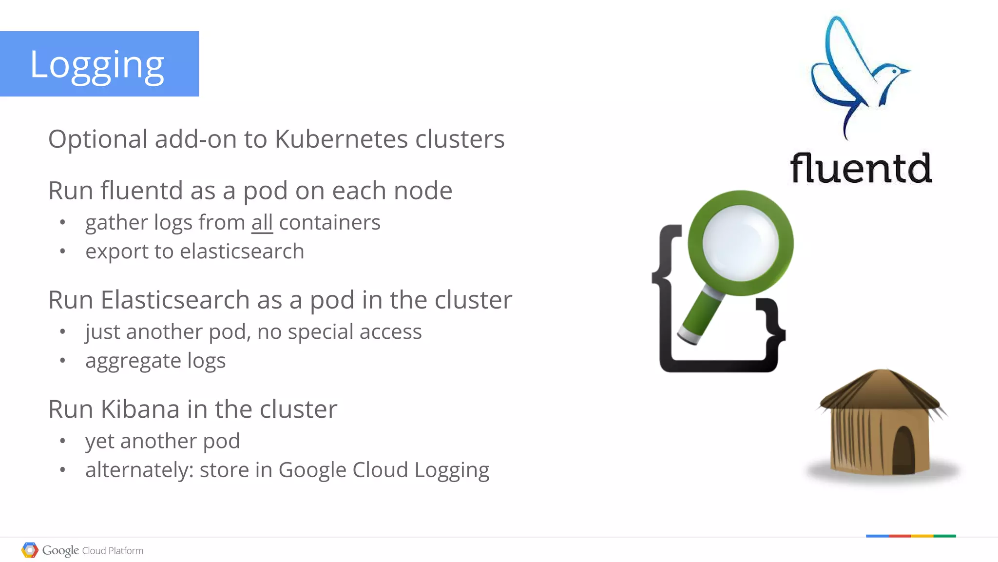 Logging Optional add-on to Kubernetes clusters Run fluentd as a pod on each node • gather logs from all containers • export to elasticsearch Run Elasticsearch as a pod in the cluster • just another pod, no special access • aggregate logs Run Kibana in the cluster • yet another pod • alternately: store in Google Cloud Logging 