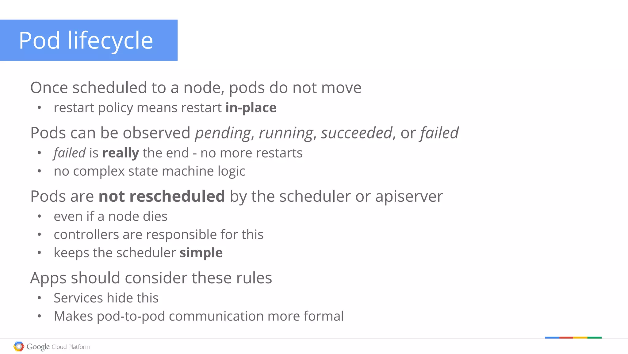 Pod lifecycle Once scheduled to a node, pods do not move • restart policy means restart in-place Pods can be observed pending, running, succeeded, or failed • failed is really the end - no more restarts • no complex state machine logic Pods are not rescheduled by the scheduler or apiserver • even if a node dies • controllers are responsible for this • keeps the scheduler simple Apps should consider these rules • Services hide this • Makes pod-to-pod communication more formal 