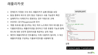 레플리카셋
 언제든지 지정된 수의 파드 레플리카가 실행 중임을 보장
 동일 종류의 파드의 셋이 항상 기동되고 사용 가능한지 확인
 실패하거나 삭제되거나 종료되는 경우 자동으로 교체
 프로세스 감시자(supervisor)와 유사
 개별 프로세스를 감시하는 대신 여러 노드에서 여러 파드를 감시
 디플로이먼트는 레플리카셋을 관리하고 다른 유용한 기능과 함께
파드에 대한 선언적 업데이트를 제공하는 상위 개념
 예전의 레플리케이션 컨트롤러는 이제 사용하지 않으며, 그 대신
레플리카셋을 구성하는 디플로이먼트를 사용해야 함.
실행
$ kubectl apply -f sample.yaml
sample.yaml
 
