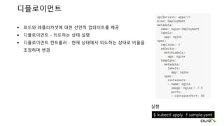 디플로이먼트
 파드와 레플리카셋에 대한 선언적 업데이트를 제공
 디플로이먼트 - 의도하는 상태 설명
 디플로이먼트 컨트롤러 - 현재 상태에서 의도하는 상태로 비율을
조정하며 변경
실행
$ kubectl apply -f sample.yaml
 