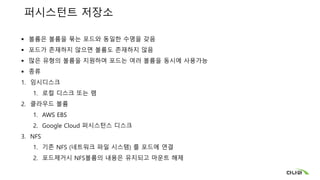 퍼시스턴트 저장소
 볼륨은 볼륨을 묶는 포드와 동일한 수명을 갖음
 포드가 존재하지 않으면 볼륨도 존재하지 않음
 많은 유형의 볼륨을 지원하며 포드는 여러 볼륨을 동시에 사용가능
 종류
1. 임시디스크
1. 로컬 디스크 또는 램
2. 클라우드 볼륨
1. AWS EBS
2. Google Cloud 퍼시스턴스 디스크
3. NFS
1. 기존 NFS (네트워크 파일 시스템) 를 포드에 연결
2. 포드제거시 NFS볼륨의 내용은 유지되고 마운트 해제
 