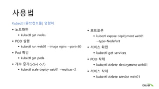 사용법
Kubectl (큐브컨트롤) 명령어
 노드확인
 kubectl get nodes
 POD 실행
 kubectl run web01 --image nginx --port=80
 Pod 확인
 kubectl get pods
 개수 증가(Scale out)
 kubectl scale deploy web01 --replicas=2
 포트오픈
 kubectl expose deployment web01
--type=NodePort
 서비스 확인
 kubectl get services
 POD 삭제
 kubectl delete deployment web01
 서비스 삭제
 kubectl delete service web01
 