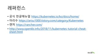 레퍼런스
• 공식 한글매뉴얼 https://kubernetes.io/ko/docs/home/
• 아리수 https://arisu1000.tistory.com/category/Kubernetes
• 랜처 https://rancher.com/
• http://www.openkb.info/2018/11/kubernetes-tutorial-cheat-
sheet.html
 