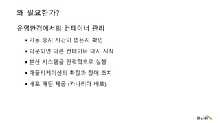왜 필요한가?
운영환경에서의 컨테이너 관리
 가동 중지 시간이 없는지 확인
 다운되면 다른 컨테이너 다시 시작
 분산 시스템을 탄력적으로 실행
 애플리케이션의 확장과 장애 조치
 배포 패턴 제공 (카나리아 배포)
 