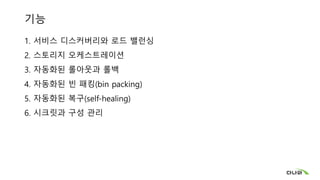 기능
1. 서비스 디스커버리와 로드 밸런싱
2. 스토리지 오케스트레이션
3. 자동화된 롤아웃과 롤백
4. 자동화된 빈 패킹(bin packing)
5. 자동화된 복구(self-healing)
6. 시크릿과 구성 관리
 