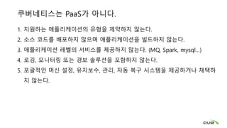 쿠버네티스는 PaaS가 아니다.
1. 지원하는 애플리케이션의 유형을 제약하지 않는다.
2. 소스 코드를 배포하지 않으며 애플리케이션을 빌드하지 않는다.
3. 애플리케이션 레벨의 서비스를 제공하지 않는다. (MQ, Spark, mysql…)
4. 로깅, 모니터링 또는 경보 솔루션을 포함하지 않는다.
5. 포괄적인 머신 설정, 유지보수, 관리, 자동 복구 시스템을 제공하거나 채택하
지 않는다.
 