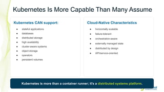 18
Kubernetes Is More Capable Than Many Assume
Kubernetes CAN support:
● stateful applications
● databases
● distributed storage
● high availability
● cluster-aware systems
● object storage
● operators
● persistent volumes
Cloud-Native Characteristics
● horizontally scalable
● failure-tolerant
● orchestration-aware
● externally managed state
● distributed by design
● API/service-oriented
Kubernetes is more than a container runner; it's a distributed systems platform.
 