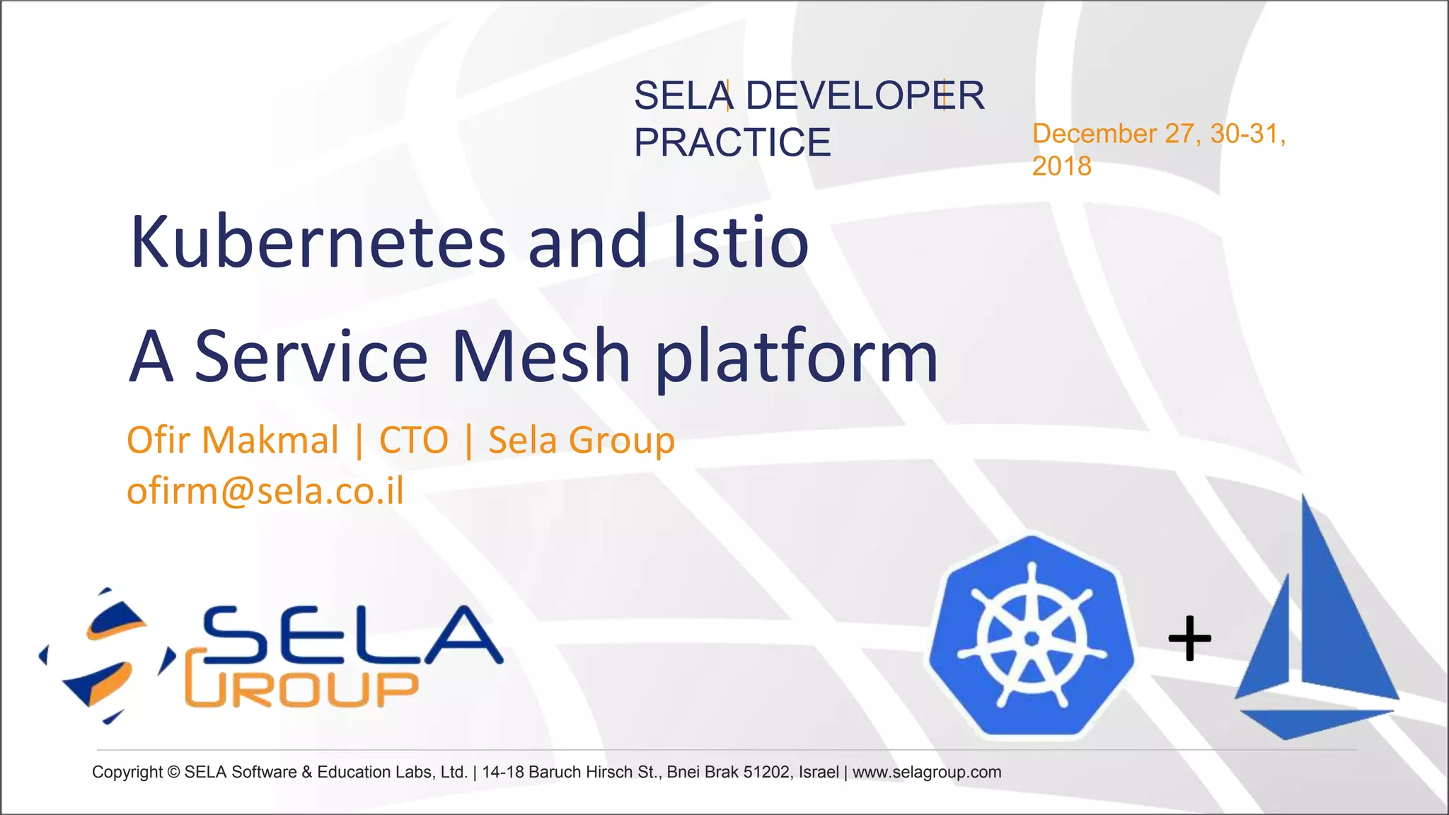 Copyright © SELA Software & Education Labs, Ltd. | 14-18 Baruch Hirsch St., Bnei Brak 51202, Israel | www.selagroup.com
December 27, 30-31,
2018
SELA DEVELOPER
PRACTICE
Ofir Makmal | CTO | Sela Group
ofirm@sela.co.il
+
Kubernetes and Istio
A Service Mesh platform
 