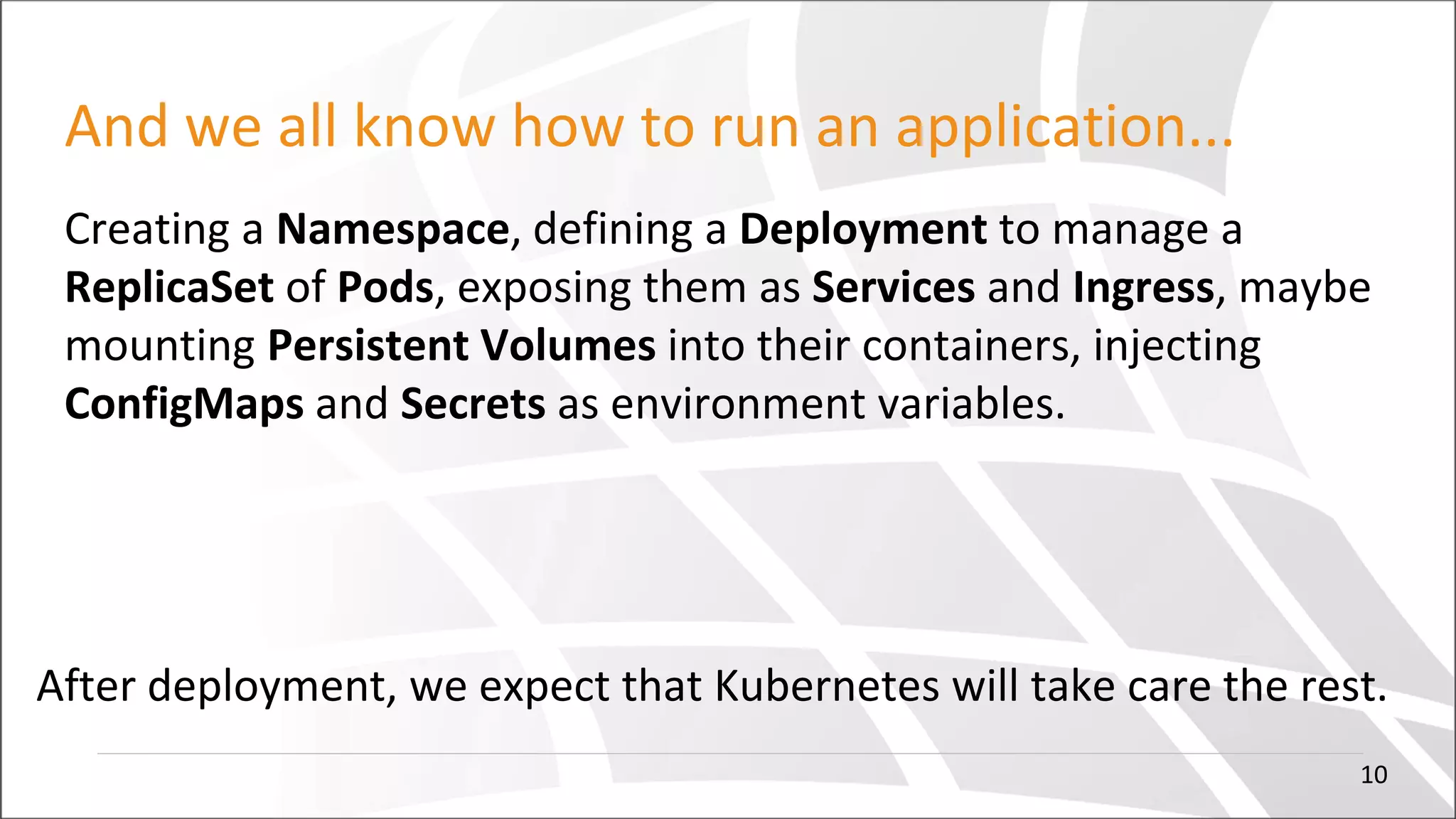 And we all know how to run an application...
Creating a Namespace, defining a Deployment to manage a
ReplicaSet of Pods, exposing them as Services and Ingress, maybe
mounting Persistent Volumes into their containers, injecting
ConfigMaps and Secrets as environment variables.
After deployment, we expect that Kubernetes will take care the rest.
10
 