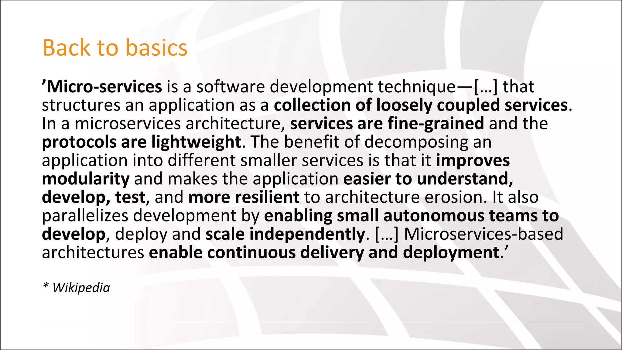 Back to basics
’Micro-services is a software development technique—[…] that
structures an application as a collection of loosely coupled services.
In a microservices architecture, services are fine-grained and the
protocols are lightweight. The benefit of decomposing an
application into different smaller services is that it improves
modularity and makes the application easier to understand,
develop, test, and more resilient to architecture erosion. It also
parallelizes development by enabling small autonomous teams to
develop, deploy and scale independently. […] Microservices-based
architectures enable continuous delivery and deployment.’
* Wikipedia
 