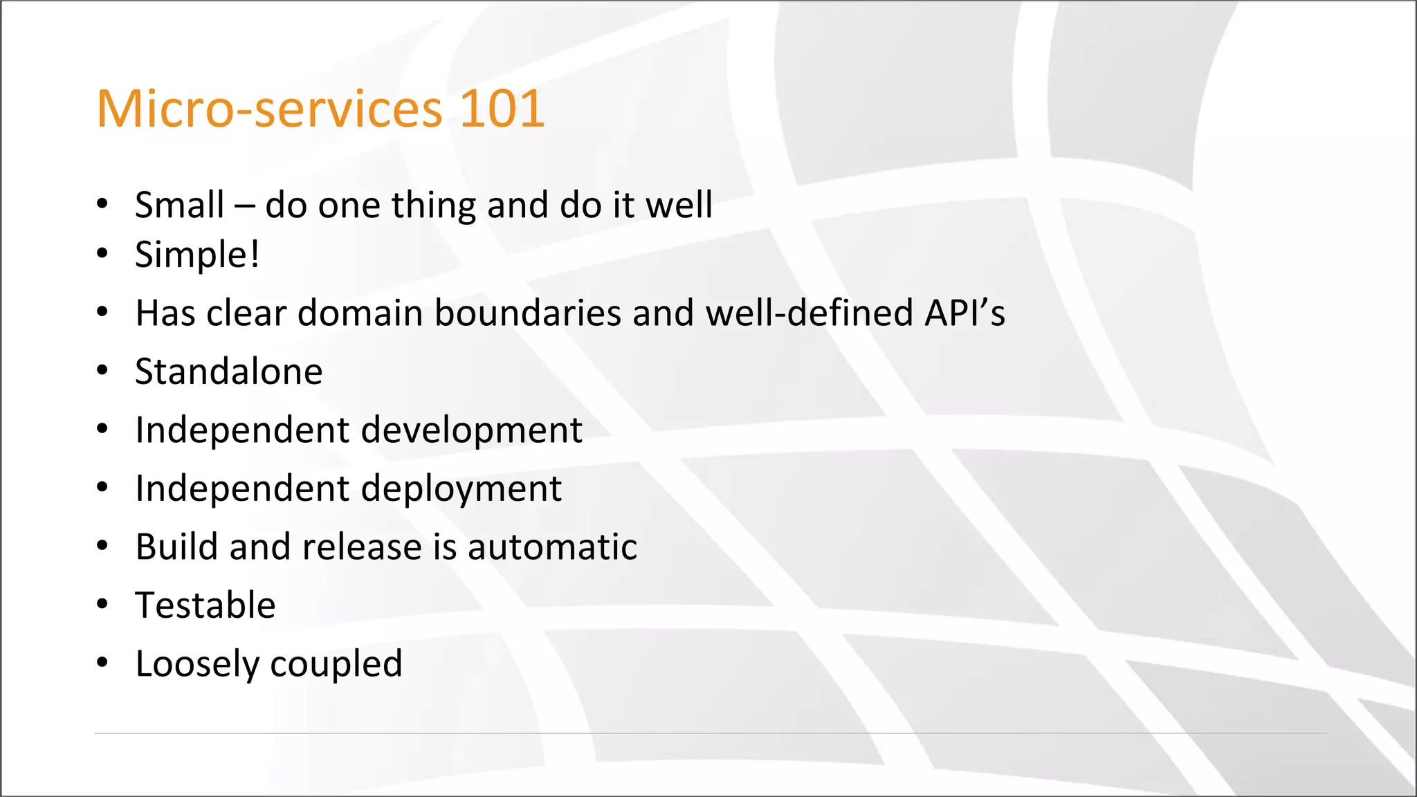 Micro-services 101
• Small – do one thing and do it well
• Simple!
• Has clear domain boundaries and well-defined API’s
• Standalone
• Independent development
• Independent deployment
• Build and release is automatic
• Testable
• Loosely coupled
 