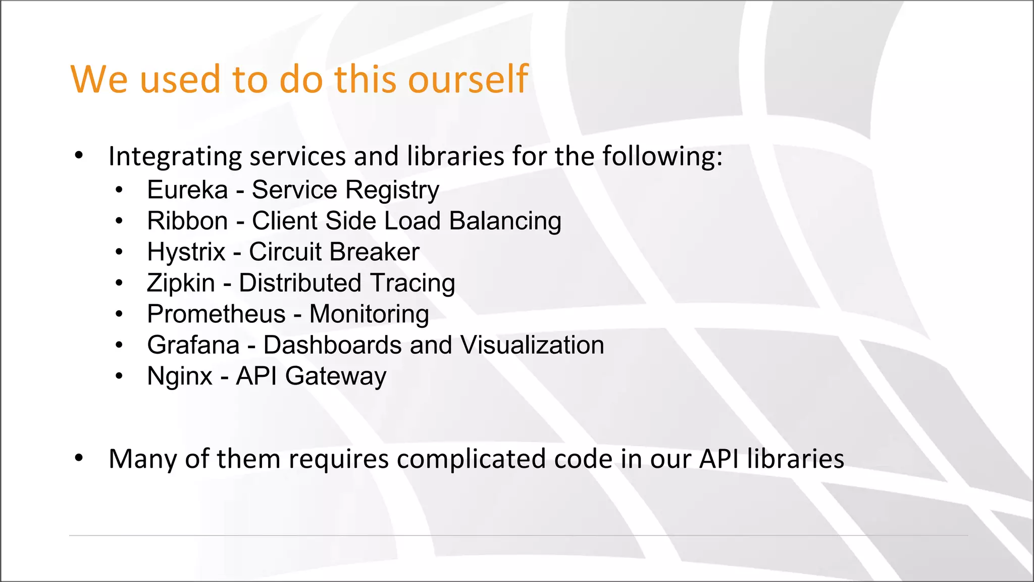 We used to do this ourself
• Integrating services and libraries for the following:
• Eureka - Service Registry
• Ribbon - Client Side Load Balancing
• Hystrix - Circuit Breaker
• Zipkin - Distributed Tracing
• Prometheus - Monitoring
• Grafana - Dashboards and Visualization
• Nginx - API Gateway
• Many of them requires complicated code in our API libraries
 