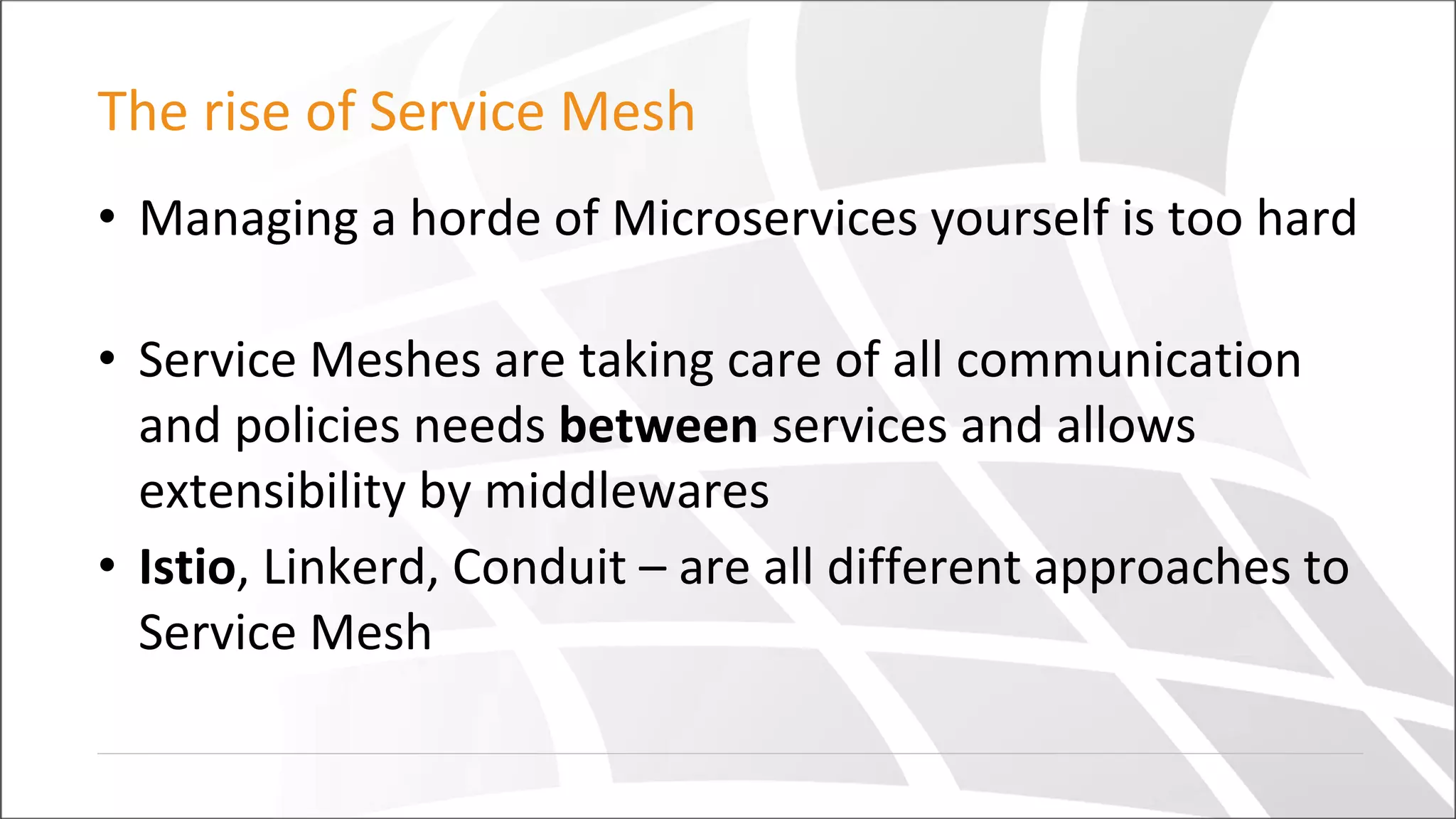 The rise of Service Mesh
• Managing a horde of Microservices yourself is too hard
• Service Meshes are taking care of all communication
and policies needs between services and allows
extensibility by middlewares
• Istio, Linkerd, Conduit – are all different approaches to
Service Mesh
 