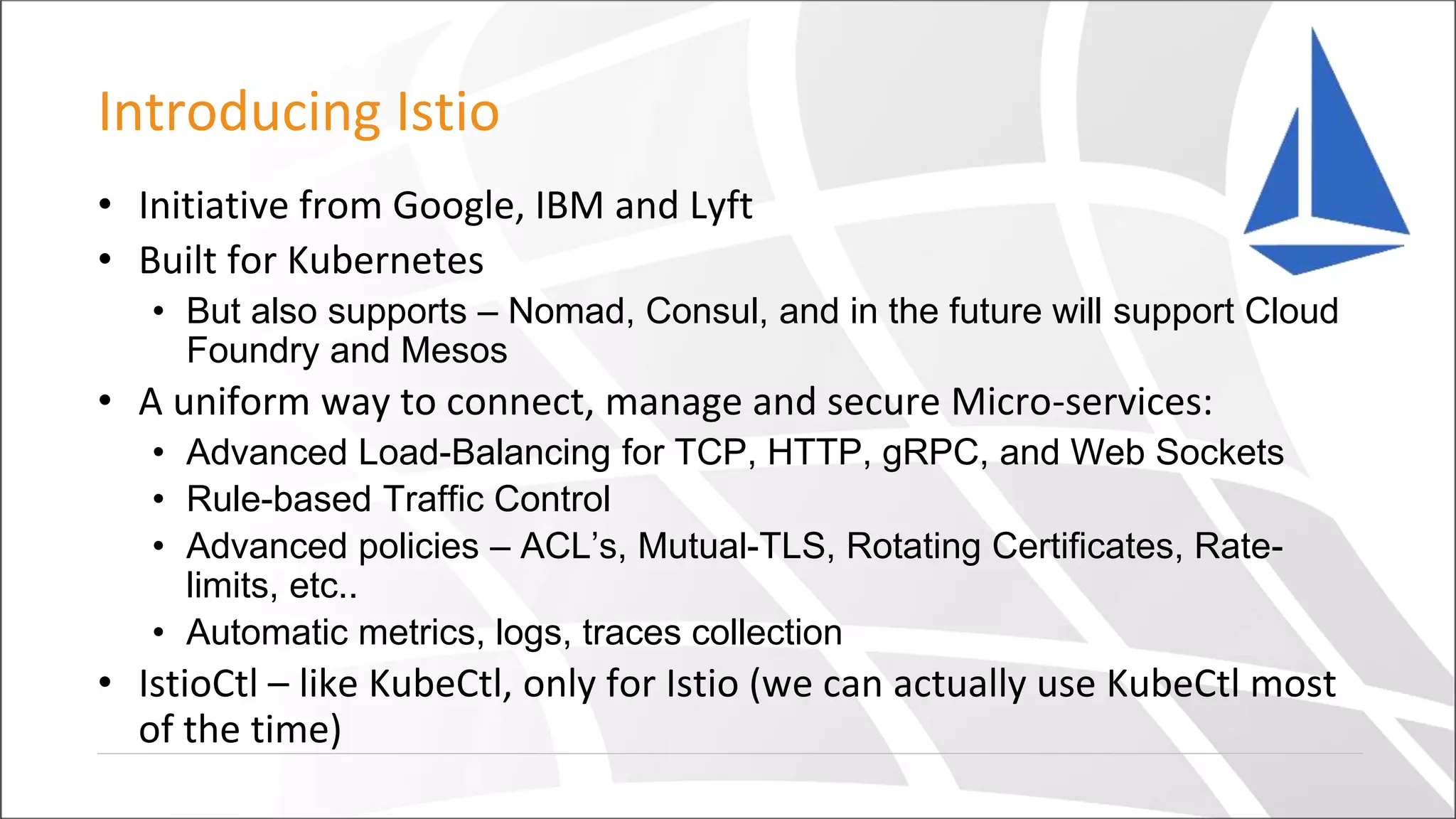 Introducing Istio
• Initiative from Google, IBM and Lyft
• Built for Kubernetes
• But also supports – Nomad, Consul, and in the future will support Cloud
Foundry and Mesos
• A uniform way to connect, manage and secure Micro-services:
• Advanced Load-Balancing for TCP, HTTP, gRPC, and Web Sockets
• Rule-based Traffic Control
• Advanced policies – ACL’s, Mutual-TLS, Rotating Certificates, Rate-
limits, etc..
• Automatic metrics, logs, traces collection
• IstioCtl – like KubeCtl, only for Istio (we can actually use KubeCtl most
of the time)
 
