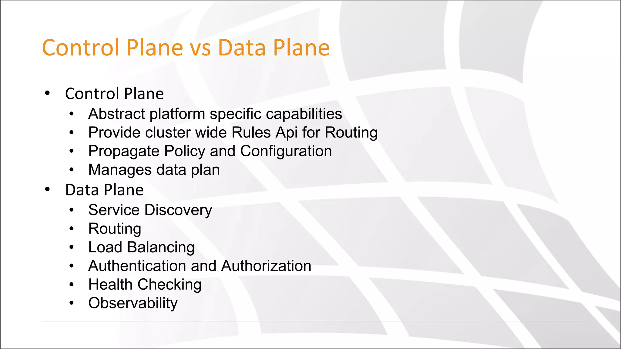 Control Plane vs Data Plane
• Control Plane
• Abstract platform specific capabilities
• Provide cluster wide Rules Api for Routing
• Propagate Policy and Configuration
• Manages data plan
• Data Plane
• Service Discovery
• Routing
• Load Balancing
• Authentication and Authorization
• Health Checking
• Observability
 