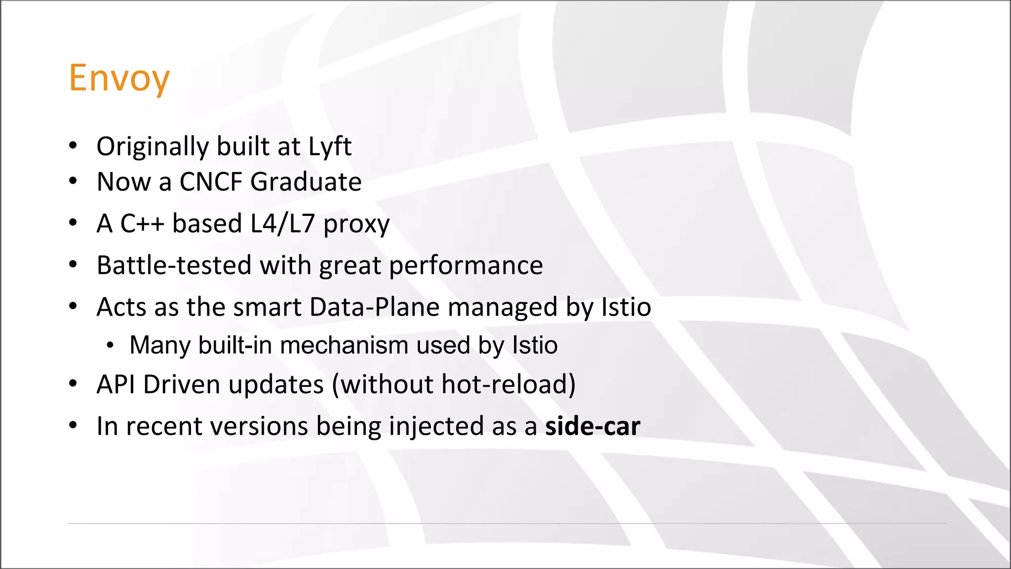 Envoy
• Originally built at Lyft
• Now a CNCF Graduate
• A C++ based L4/L7 proxy
• Battle-tested with great performance
• Acts as the smart Data-Plane managed by Istio
• Many built-in mechanism used by Istio
• API Driven updates (without hot-reload)
• In recent versions being injected as a side-car
 