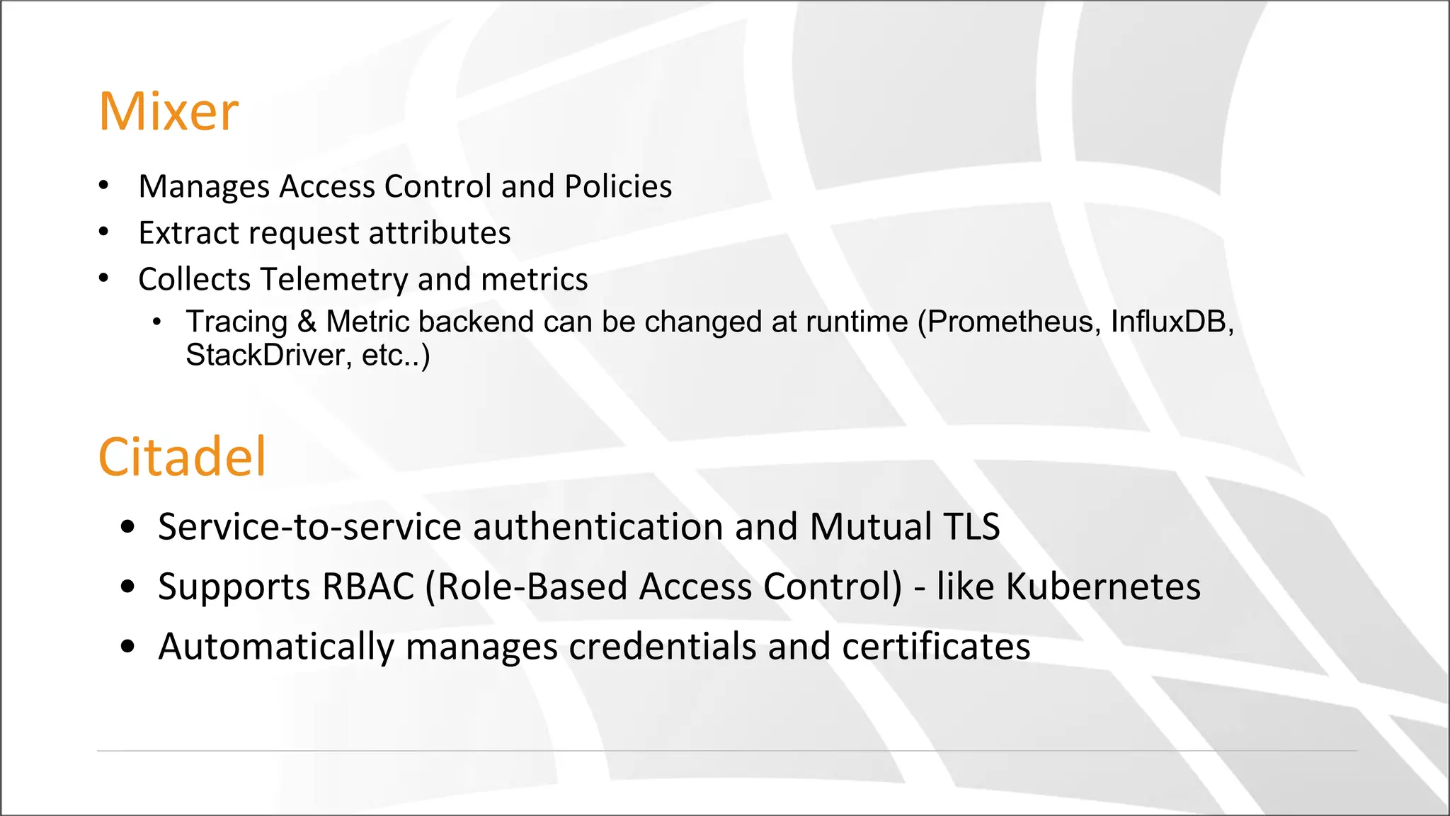 Mixer
• Manages Access Control and Policies
• Extract request attributes
• Collects Telemetry and metrics
• Tracing & Metric backend can be changed at runtime (Prometheus, InfluxDB,
StackDriver, etc..)
Citadel
• Service-to-service authentication and Mutual TLS
• Supports RBAC (Role-Based Access Control) - like Kubernetes
• Automatically manages credentials and certificates
 