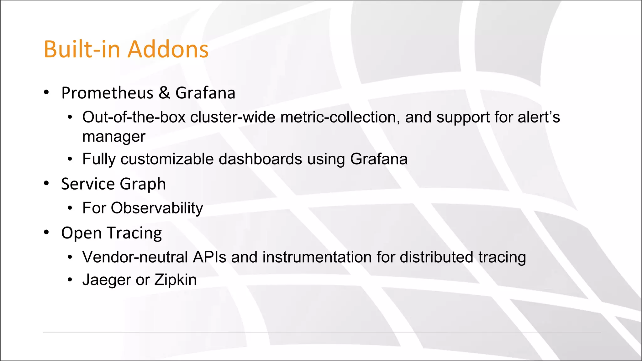 Built-in Addons
• Prometheus & Grafana
• Out-of-the-box cluster-wide metric-collection, and support for alert’s
manager
• Fully customizable dashboards using Grafana
• Service Graph
• For Observability
• Open Tracing
• Vendor-neutral APIs and instrumentation for distributed tracing
• Jaeger or Zipkin
 