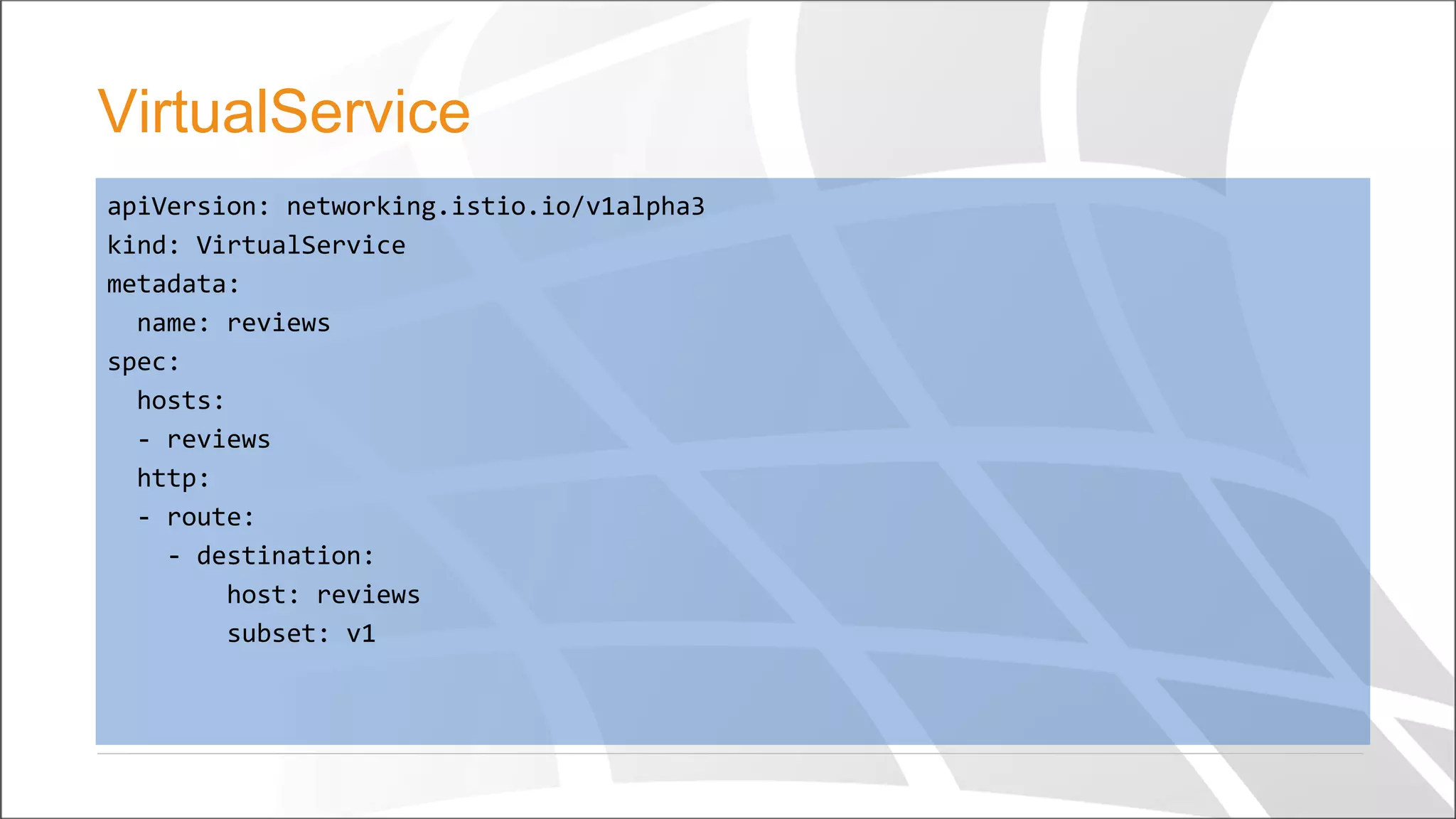 apiVersion: networking.istio.io/v1alpha3
kind: VirtualService
metadata:
name: reviews
spec:
hosts:
- reviews
http:
- route:
- destination:
host: reviews
subset: v1
VirtualService
 