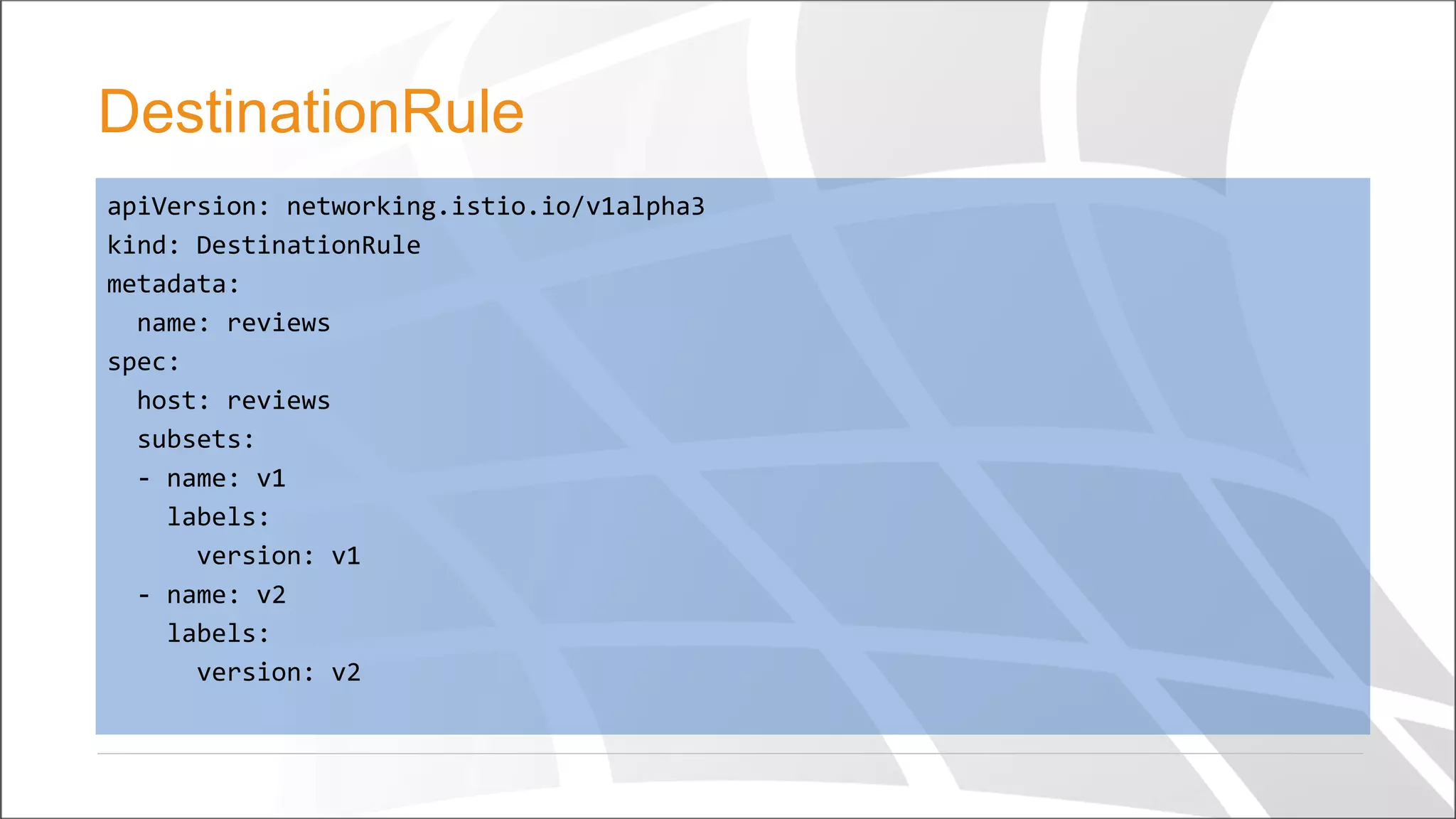 apiVersion: networking.istio.io/v1alpha3
kind: DestinationRule
metadata:
name: reviews
spec:
host: reviews
subsets:
- name: v1
labels:
version: v1
- name: v2
labels:
version: v2
DestinationRule
 