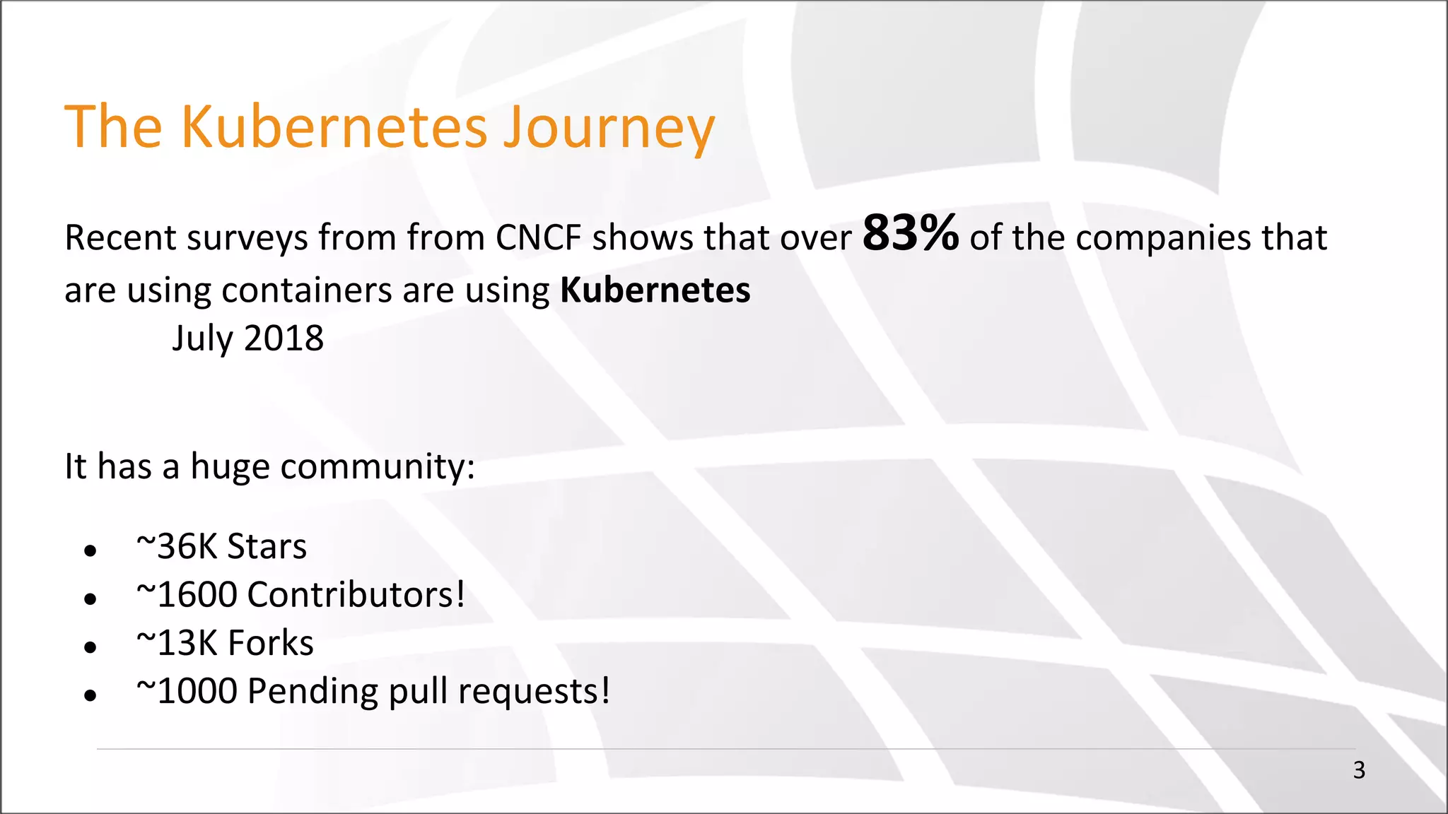 The Kubernetes Journey
Recent surveys from from CNCF shows that over 83% of the companies that
are using containers are using Kubernetes
July 2018
It has a huge community:
● ~36K Stars
● ~1600 Contributors!
● ~13K Forks
● ~1000 Pending pull requests!
3
 