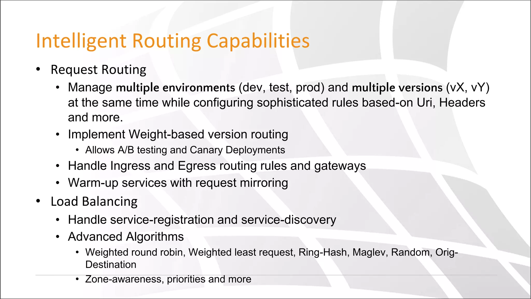 Intelligent Routing Capabilities
• Request Routing
• Manage multiple environments (dev, test, prod) and multiple versions (vX, vY)
at the same time while configuring sophisticated rules based-on Uri, Headers
and more.
• Implement Weight-based version routing
• Allows A/B testing and Canary Deployments
• Handle Ingress and Egress routing rules and gateways
• Warm-up services with request mirroring
• Load Balancing
• Handle service-registration and service-discovery
• Advanced Algorithms
• Weighted round robin, Weighted least request, Ring-Hash, Maglev, Random, Orig-
Destination
• Zone-awareness, priorities and more
 