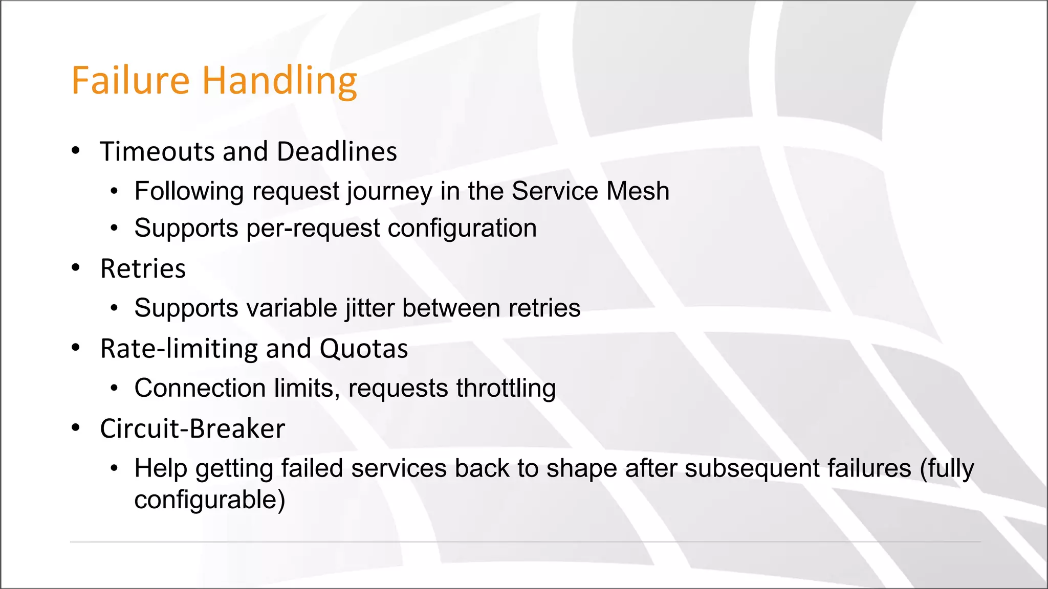 Failure Handling
• Timeouts and Deadlines
• Following request journey in the Service Mesh
• Supports per-request configuration
• Retries
• Supports variable jitter between retries
• Rate-limiting and Quotas
• Connection limits, requests throttling
• Circuit-Breaker
• Help getting failed services back to shape after subsequent failures (fully
configurable)
 