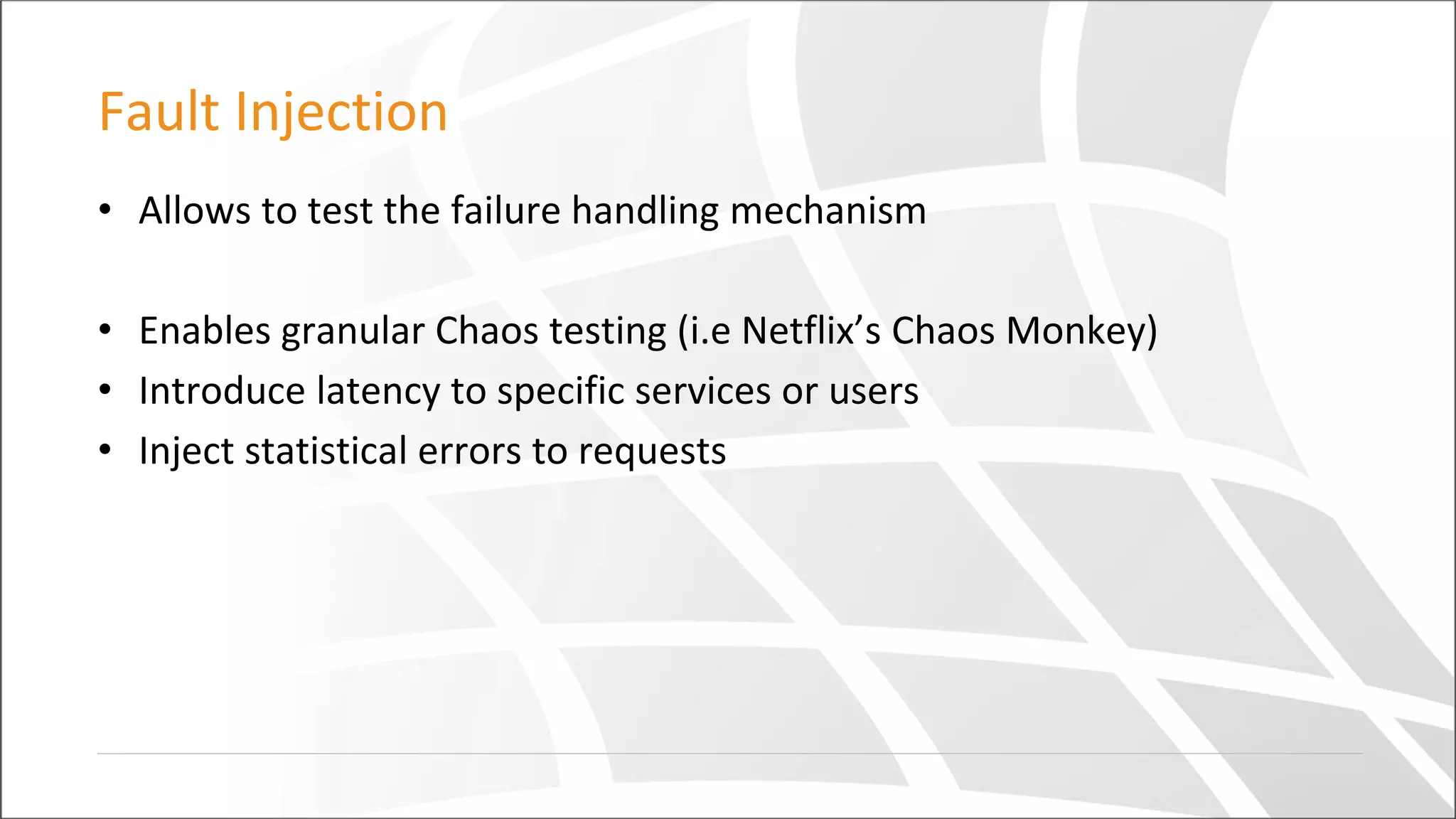 Fault Injection
• Allows to test the failure handling mechanism
• Enables granular Chaos testing (i.e Netflix’s Chaos Monkey)
• Introduce latency to specific services or users
• Inject statistical errors to requests
 