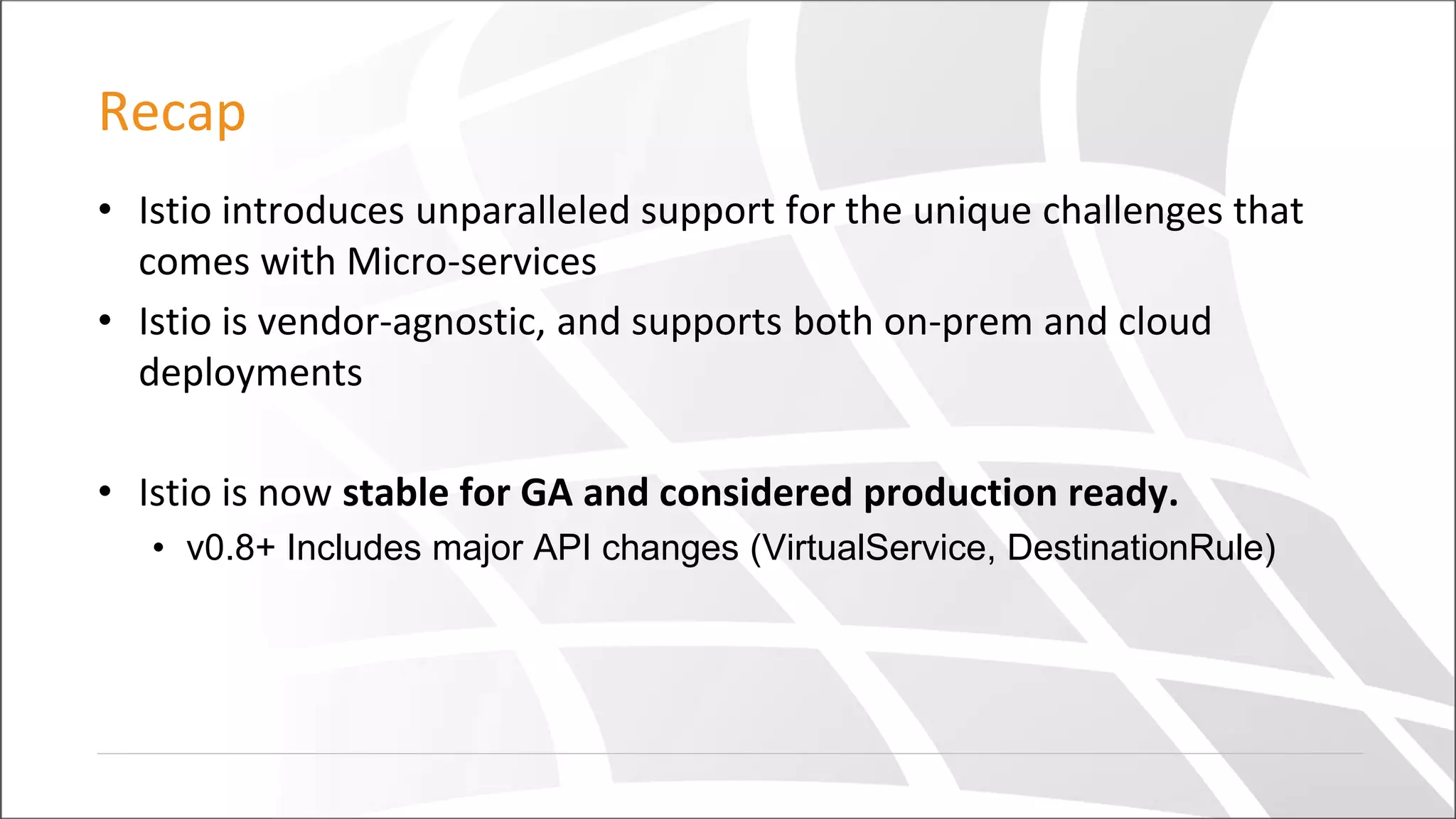 Recap
• Istio introduces unparalleled support for the unique challenges that
comes with Micro-services
• Istio is vendor-agnostic, and supports both on-prem and cloud
deployments
• Istio is now stable for GA and considered production ready.
• v0.8+ Includes major API changes (VirtualService, DestinationRule)
 
