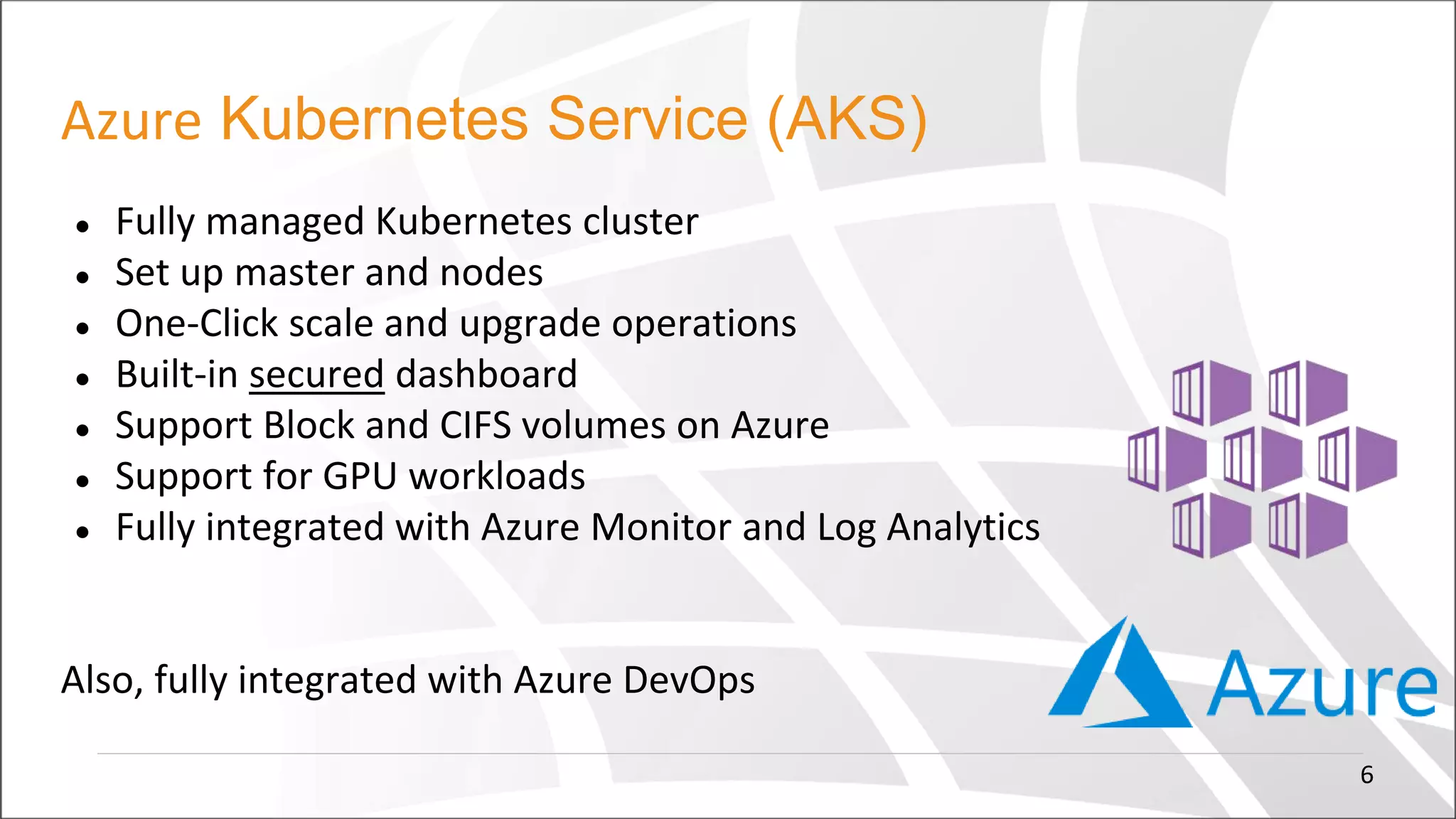 Azure Kubernetes Service (AKS)
● Fully managed Kubernetes cluster
● Set up master and nodes
● One-Click scale and upgrade operations
● Built-in secured dashboard
● Support Block and CIFS volumes on Azure
● Support for GPU workloads
● Fully integrated with Azure Monitor and Log Analytics
Also, fully integrated with Azure DevOps
6
 