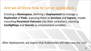 And we all know how to run an application...
Creating a Namespace, defining a Deployment to manage a
ReplicaSet of Pods, exposing them as Services and Ingress, maybe
mounting Persistent Volumes into their containers, injecting
ConfigMaps and Secrets as environment variables.
After deployment, we expect that Kubernetes will take care the rest.
10
 