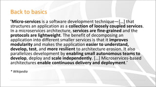 Back to basics
’Micro-services is a software development technique—[…] that
structures an application as a collection of loosely coupled services.
In a microservices architecture, services are fine-grained and the
protocols are lightweight. The benefit of decomposing an
application into different smaller services is that it improves
modularity and makes the application easier to understand,
develop, test, and more resilient to architecture erosion. It also
parallelizes development by enabling small autonomous teams to
develop, deploy and scale independently. […] Microservices-based
architectures enable continuous delivery and deployment.’
* Wikipedia
 