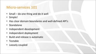 Micro-services 101
• Small – do one thing and do it well
• Simple!
• Has clear domain boundaries and well-defined API’s
• Standalone
• Independent development
• Independent deployment
• Build and release is automatic
• Testable
• Loosely coupled
 