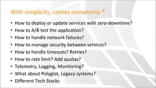 With simplicity, comes complexity ®
• How to deploy or update services with zero-downtime?
• How to A/B test the application?
• How to handle network failures?
• How to manage security between services?
• How to handle timeouts? Retries?
• How to rate limit? Add quotas?
• Telemetry, Logging, Monitoring?
• What about Polyglot, Legacy systems?
• Different Tech Stacks
 