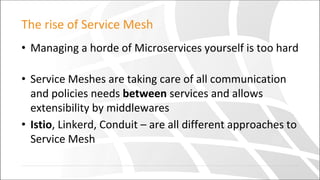 The rise of Service Mesh
• Managing a horde of Microservices yourself is too hard
• Service Meshes are taking care of all communication
and policies needs between services and allows
extensibility by middlewares
• Istio, Linkerd, Conduit – are all different approaches to
Service Mesh
 