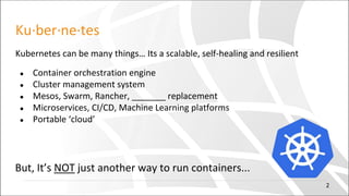 Ku·ber·ne·tes
Kubernetes can be many things… Its a scalable, self-healing and resilient
● Container orchestration engine
● Cluster management system
● Mesos, Swarm, Rancher, _______ replacement
● Microservices, CI/CD, Machine Learning platforms
● Portable ‘cloud’
But, It’s NOT just another way to run containers...
2
 