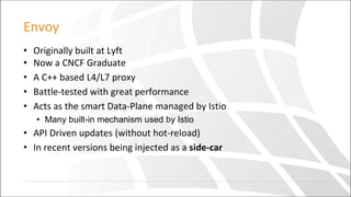 Envoy
• Originally built at Lyft
• Now a CNCF Graduate
• A C++ based L4/L7 proxy
• Battle-tested with great performance
• Acts as the smart Data-Plane managed by Istio
• Many built-in mechanism used by Istio
• API Driven updates (without hot-reload)
• In recent versions being injected as a side-car
 