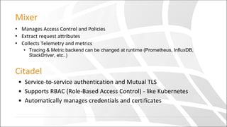 Mixer
• Manages Access Control and Policies
• Extract request attributes
• Collects Telemetry and metrics
• Tracing & Metric backend can be changed at runtime (Prometheus, InfluxDB,
StackDriver, etc..)
Citadel
• Service-to-service authentication and Mutual TLS
• Supports RBAC (Role-Based Access Control) - like Kubernetes
• Automatically manages credentials and certificates
 