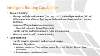 Intelligent Routing Capabilities
• Request Routing
• Manage multiple environments (dev, test, prod) and multiple versions (vX, vY)
at the same time while configuring sophisticated rules based-on Uri, Headers
and more.
• Implement Weight-based version routing
• Allows A/B testing and Canary Deployments
• Handle Ingress and Egress routing rules and gateways
• Warm-up services with request mirroring
• Load Balancing
• Handle service-registration and service-discovery
• Advanced Algorithms
• Weighted round robin, Weighted least request, Ring-Hash, Maglev, Random, Orig-
Destination
• Zone-awareness, priorities and more
 