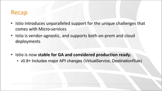 Recap
• Istio introduces unparalleled support for the unique challenges that
comes with Micro-services
• Istio is vendor-agnostic, and supports both on-prem and cloud
deployments
• Istio is now stable for GA and considered production ready.
• v0.8+ Includes major API changes (VirtualService, DestinationRule)
 