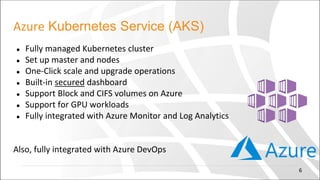 Azure Kubernetes Service (AKS)
● Fully managed Kubernetes cluster
● Set up master and nodes
● One-Click scale and upgrade operations
● Built-in secured dashboard
● Support Block and CIFS volumes on Azure
● Support for GPU workloads
● Fully integrated with Azure Monitor and Log Analytics
Also, fully integrated with Azure DevOps
6
 