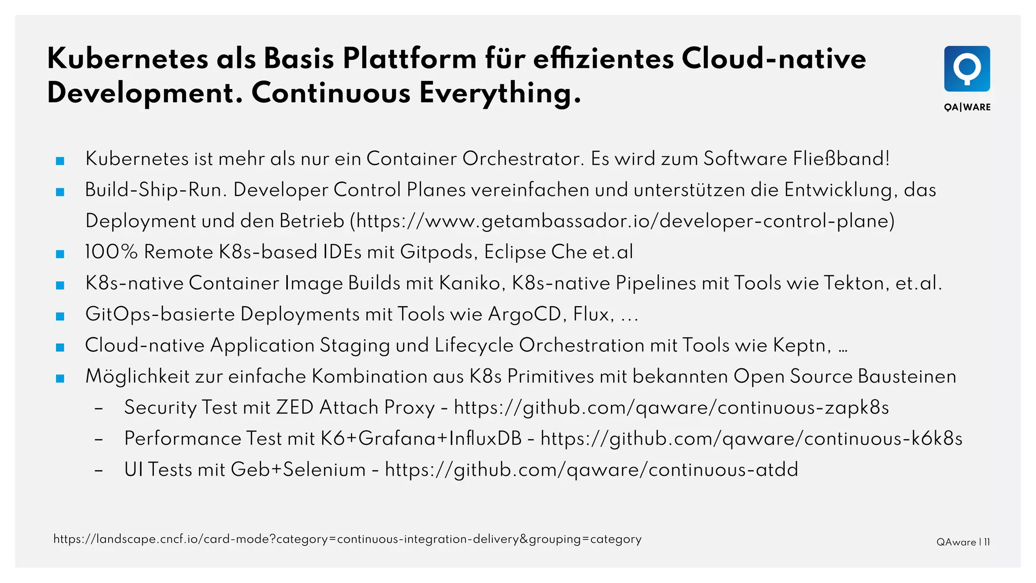 Kubernetes als Basis Plattform für effizientes Cloud-native
Development. Continuous Everything.
QAware | 11
■ Kubernetes ist mehr als nur ein Container Orchestrator. Es wird zum Software Fließband!
■ Build-Ship-Run. Developer Control Planes vereinfachen und unterstützen die Entwicklung, das
Deployment und den Betrieb (https://www.getambassador.io/developer-control-plane)
■ 100% Remote K8s-based IDEs mit Gitpods, Eclipse Che et.al
■ K8s-native Container Image Builds mit Kaniko, K8s-native Pipelines mit Tools wie Tekton, et.al.
■ GitOps-basierte Deployments mit Tools wie ArgoCD, Flux, ...
■ Cloud-native Application Staging und Lifecycle Orchestration mit Tools wie Keptn, …
■ Möglichkeit zur einfache Kombination aus K8s Primitives mit bekannten Open Source Bausteinen
– Security Test mit ZED Attach Proxy - https://github.com/qaware/continuous-zapk8s
– Performance Test mit K6+Grafana+InﬂuxDB - https://github.com/qaware/continuous-k6k8s
– UI Tests mit Geb+Selenium - https://github.com/qaware/continuous-atdd
https://landscape.cncf.io/card-mode?category=continuous-integration-delivery&grouping=category
 