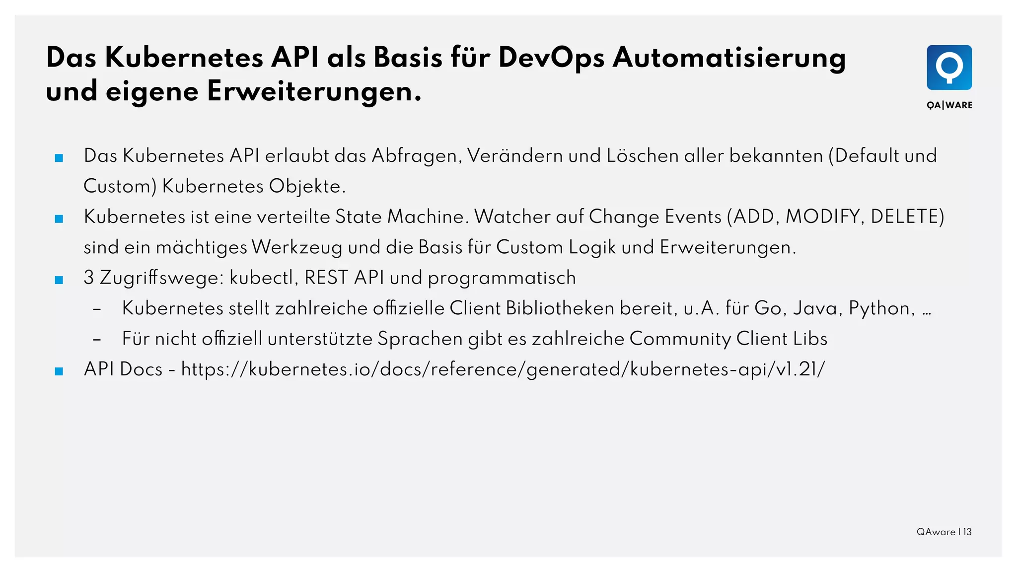 Das Kubernetes API als Basis für DevOps Automatisierung
und eigene Erweiterungen.
QAware | 13
■ Das Kubernetes API erlaubt das Abfragen, Verändern und Löschen aller bekannten (Default und
Custom) Kubernetes Objekte.
■ Kubernetes ist eine verteilte State Machine. Watcher auf Change Events (ADD, MODIFY, DELETE)
sind ein mächtiges Werkzeug und die Basis für Custom Logik und Erweiterungen.
■ 3 Zugriffswege: kubectl, REST API und programmatisch
– Kubernetes stellt zahlreiche offizielle Client Bibliotheken bereit, u.A. für Go, Java, Python, …
– Für nicht offiziell unterstützte Sprachen gibt es zahlreiche Community Client Libs
■ API Docs - https://kubernetes.io/docs/reference/generated/kubernetes-api/v1.21/
 