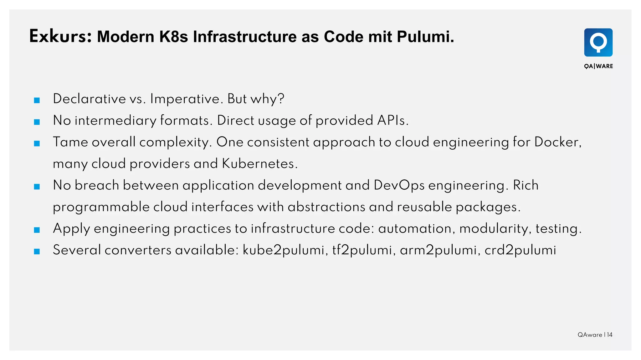 Exkurs: Modern K8s Infrastructure as Code mit Pulumi.
QAware | 14
■ Declarative vs. Imperative. But why?
■ No intermediary formats. Direct usage of provided APIs.
■ Tame overall complexity. One consistent approach to cloud engineering for Docker,
many cloud providers and Kubernetes.
■ No breach between application development and DevOps engineering. Rich
programmable cloud interfaces with abstractions and reusable packages.
■ Apply engineering practices to infrastructure code: automation, modularity, testing.
■ Several converters available: kube2pulumi, tf2pulumi, arm2pulumi, crd2pulumi
 