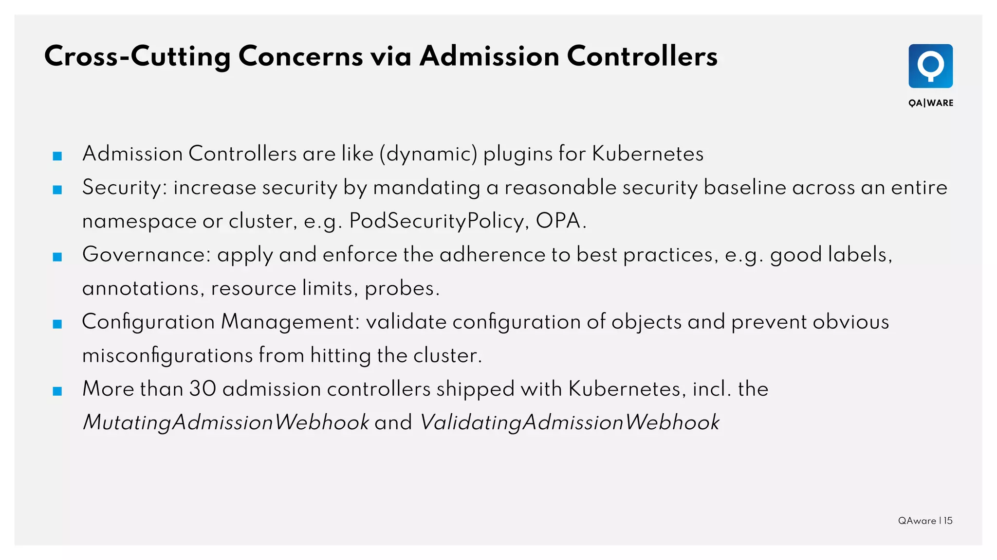 Cross-Cutting Concerns via Admission Controllers
QAware | 15
■ Admission Controllers are like (dynamic) plugins for Kubernetes
■ Security: increase security by mandating a reasonable security baseline across an entire
namespace or cluster, e.g. PodSecurityPolicy, OPA.
■ Governance: apply and enforce the adherence to best practices, e.g. good labels,
annotations, resource limits, probes.
■ Conﬁguration Management: validate conﬁguration of objects and prevent obvious
misconﬁgurations from hitting the cluster.
■ More than 30 admission controllers shipped with Kubernetes, incl. the
MutatingAdmissionWebhook and ValidatingAdmissionWebhook
 