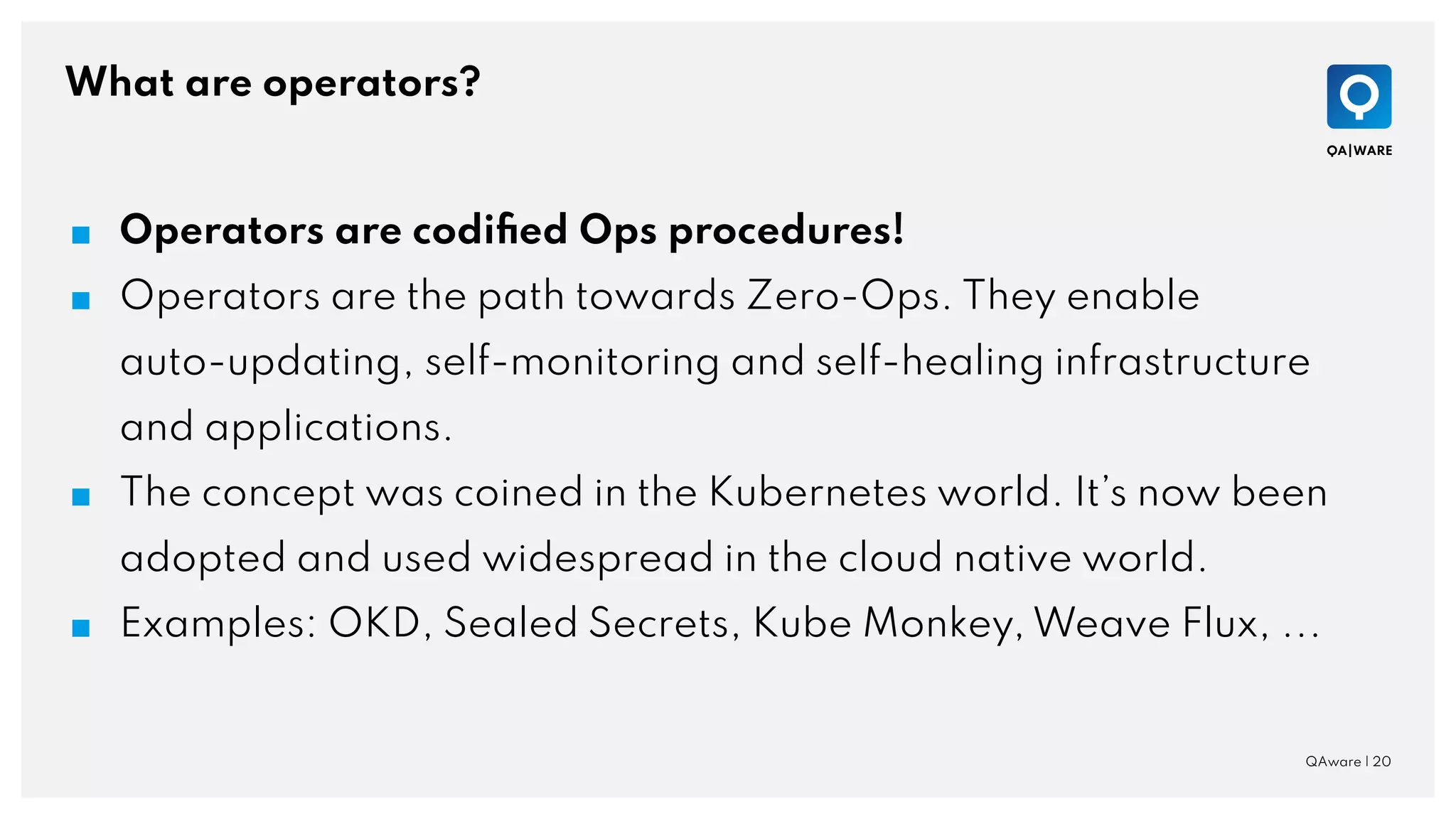 What are operators?
QAware | 20
■ Operators are codiﬁed Ops procedures!
■ Operators are the path towards Zero-Ops. They enable
auto-updating, self-monitoring and self-healing infrastructure
and applications.
■ The concept was coined in the Kubernetes world. It’s now been
adopted and used widespread in the cloud native world.
■ Examples: OKD, Sealed Secrets, Kube Monkey, Weave Flux, ...
 